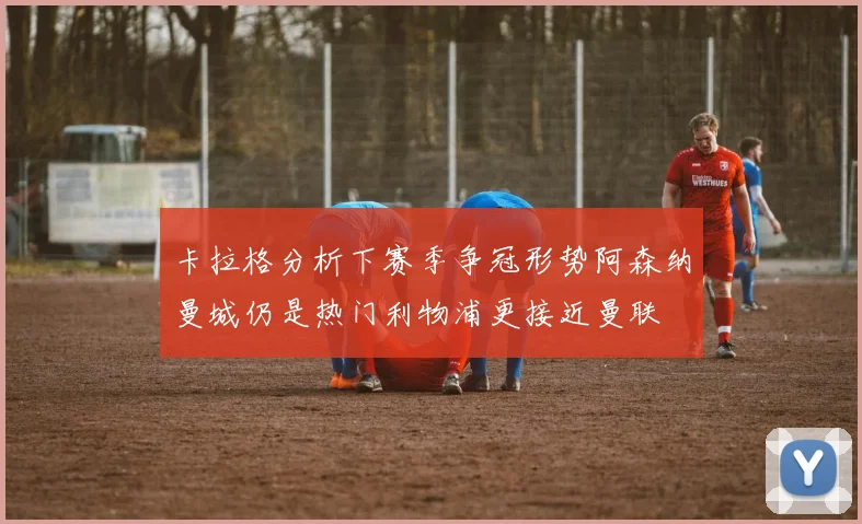 卡拉格分析下赛季争冠形势阿森纳曼城仍是热门利物浦更接近曼联