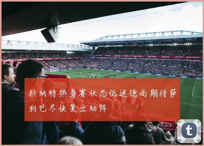 科纳特热身赛状态低迷德尚期待萨利巴尽快复出助阵