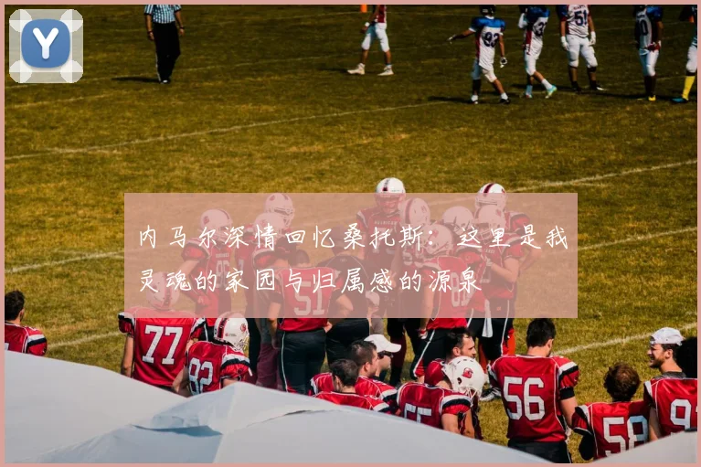 内马尔深情回忆桑托斯：这里是我灵魂的家园与归属感的源泉