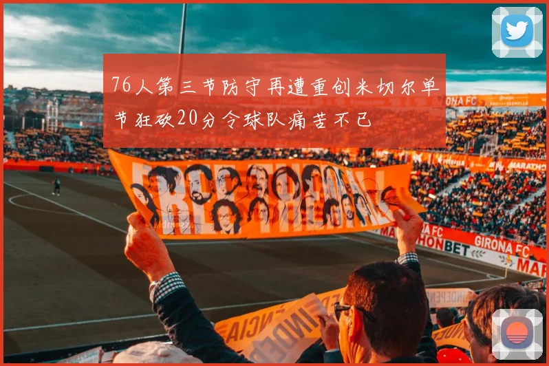 76人第三节防守再遭重创米切尔单节狂砍20分令球队痛苦不已