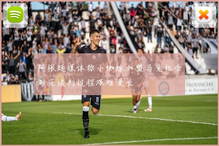 阿根廷媒体称小蜘蛛加盟马竞机会渺茫谈判过程艰难漫长