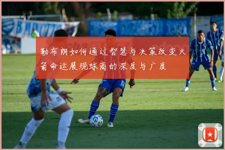 勒布朗如何通过智慧与决策改变火箭命运展现球商的深度与广度
