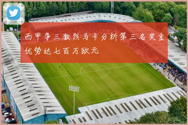 西甲争三激烈马卡分析第三名奖金优势达七百万欧元