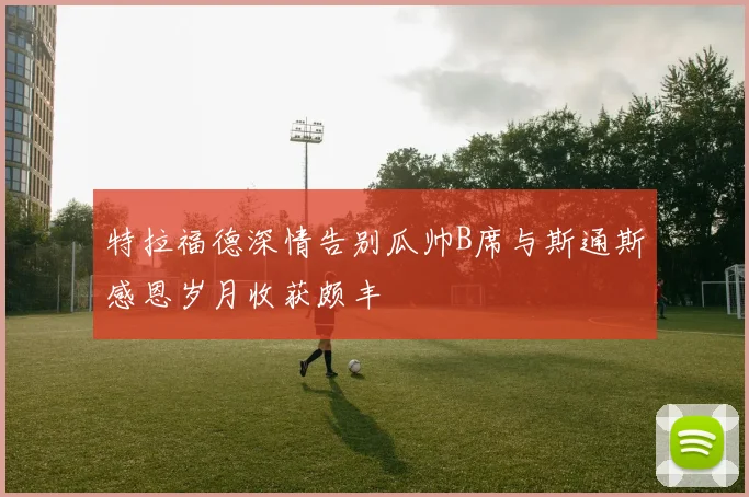 特拉福德深情告别瓜帅B席与斯通斯感恩岁月收获颇丰