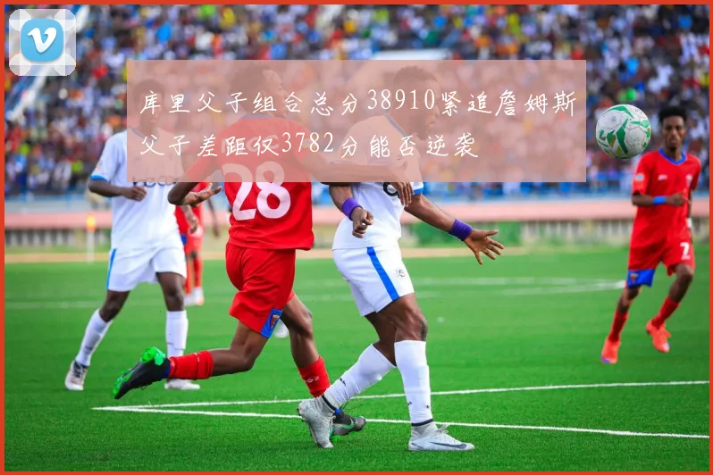 库里父子组合总分38910紧追詹姆斯父子差距仅3782分能否逆袭