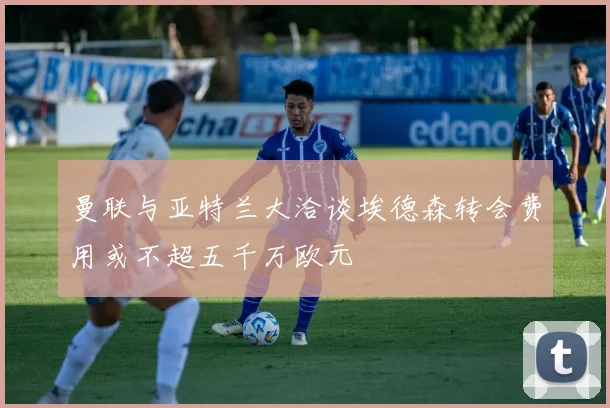 曼联与亚特兰大洽谈埃德森转会费用或不超五千万欧元
