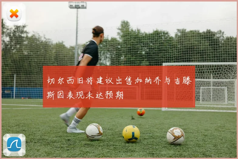 切尔西旧将建议出售加纳乔与吉滕斯因表现未达预期