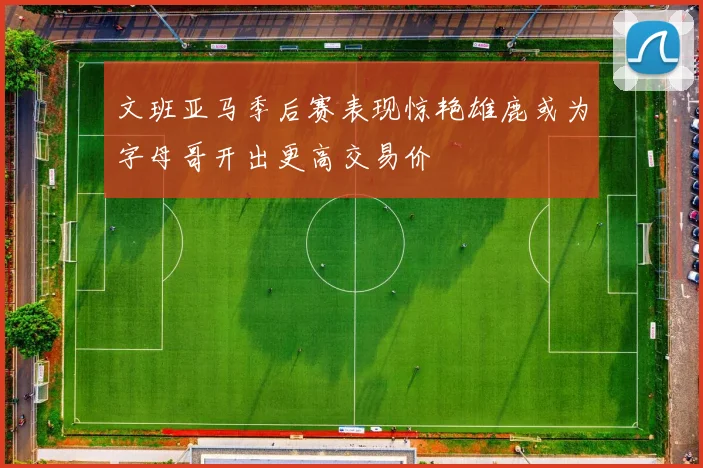 文班亚马季后赛表现惊艳雄鹿或为字母哥开出更高交易价
