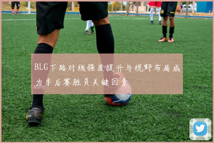 BLG下路对线强度提升与视野布局成为季后赛胜负关键因素
